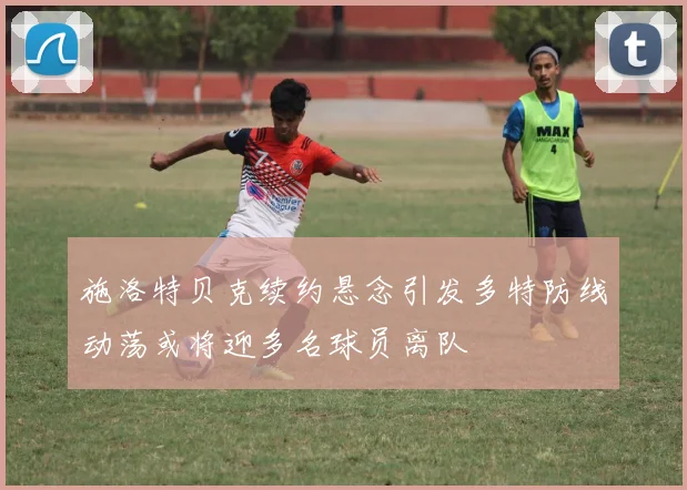 施洛特贝克续约悬念引发多特防线动荡或将迎多名球员离队