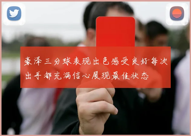 豪泽三分球表现出色感受良好每次出手都充满信心展现最佳状态