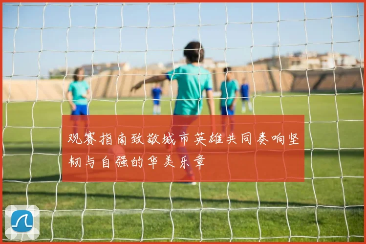 观赛指南致敬城市英雄共同奏响坚韧与自强的华美乐章