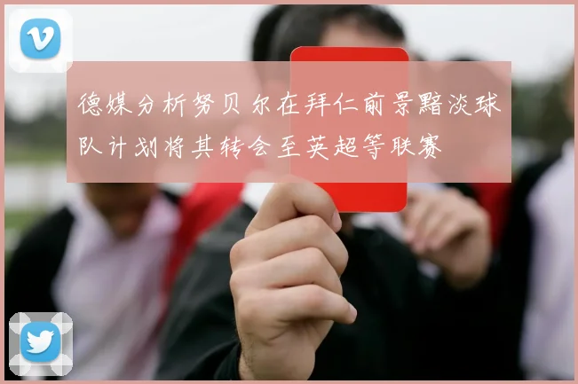 德媒分析努贝尔在拜仁前景黯淡球队计划将其转会至英超等联赛