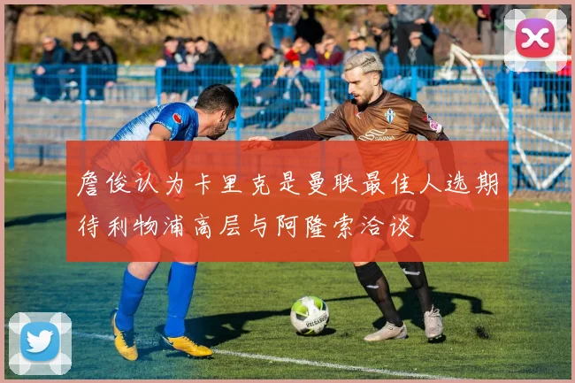 詹俊认为卡里克是曼联最佳人选期待利物浦高层与阿隆索洽谈
