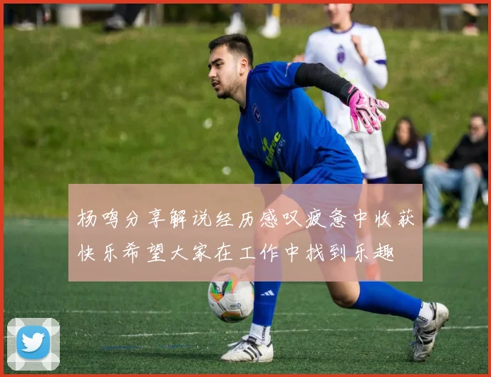 杨鸣分享解说经历感叹疲惫中收获快乐希望大家在工作中找到乐趣